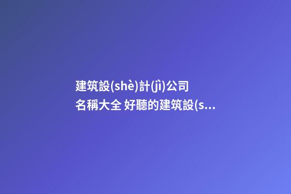 建筑設(shè)計(jì)公司名稱大全 好聽的建筑設(shè)計(jì)公司名字